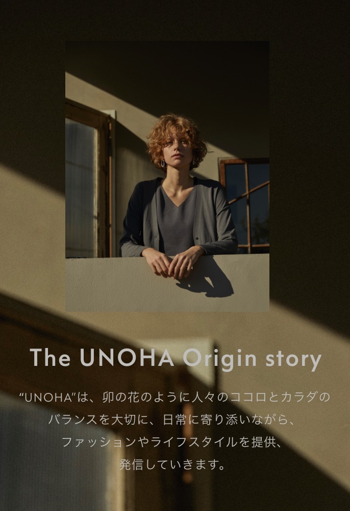 The UNOHA Origin story “UNOHA”は、卯の花のように人々のココロとカラダのバランスを大切に、日常に寄り添いながら、ファッションやライフスタイルを提供、発信していきます。